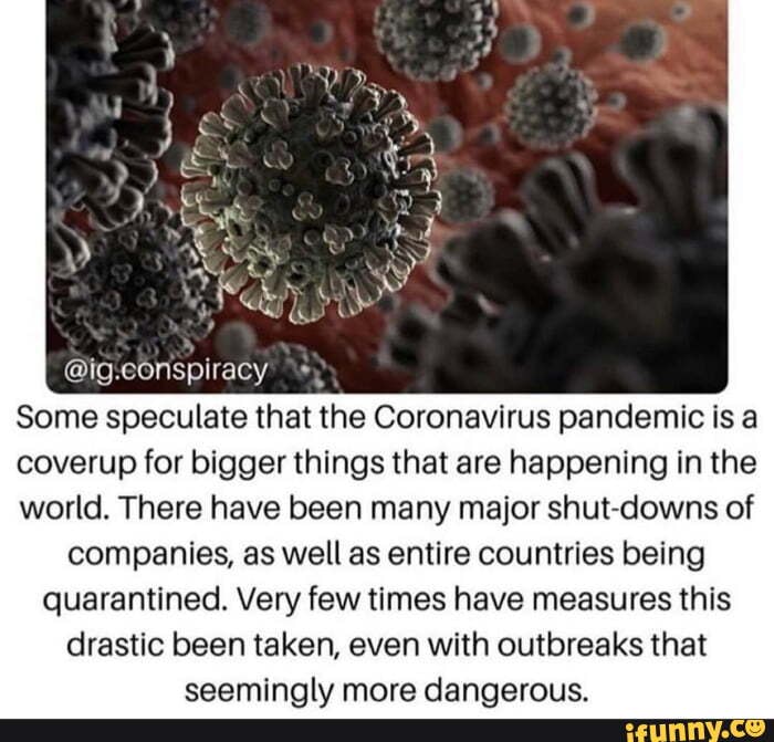 e
Some speculate that the Coronavirus pandemic is a
coverup for bigger things that are happening in the
world. There have been many major shut-downs of
companies, as well as entire countries being
quarantined. Very few times have measures this
drastic been taken, even with outbreaks that
seemingly more dangerous.