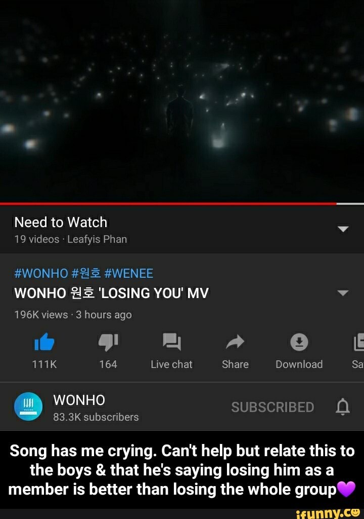 Need to Watch
19 videos Leafyis Phan
#WONHO #WENEE WONHO 'LOSING YOU' MY
196K views 3 hours ago
111K 164 Live chat Share
subscribers
e Ef
Download Sa
WONHO SUBSCRIBED
Song has me crying. Can't help but relate this to the boys & that he's saying losing him as a member is better than losing the whole group - Song has me crying. Can't help but relate this to the boys & that he's saying losing him as a member is better than losing the whole group💜