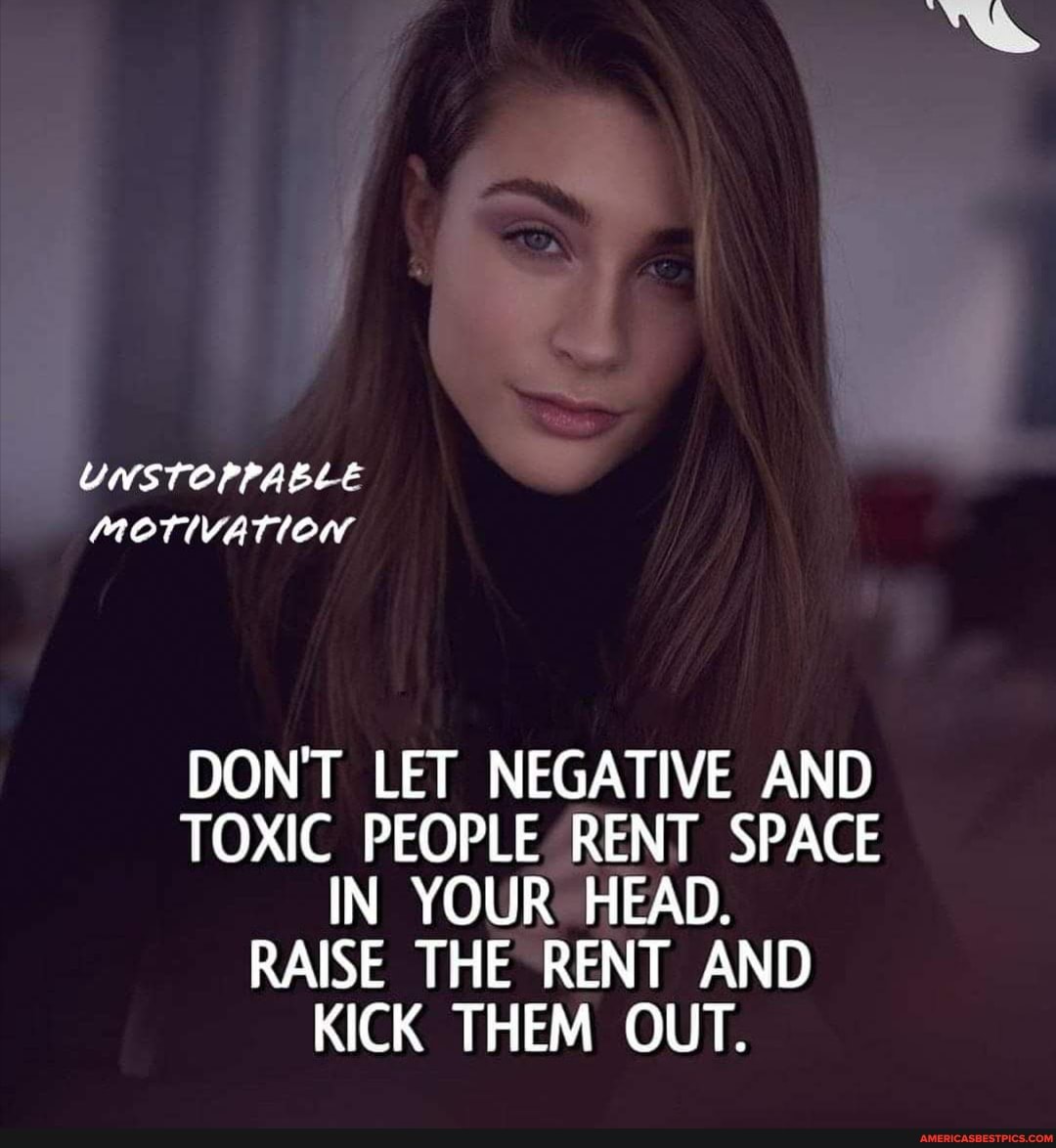 UNSTOPPABLE MOTIVATION
DON'T LET NEGATIVE AND TOXIC PEOPLE RENT SPACE IN YOUR HEAD.
RAISE THE RENT AND KICK THEM OUT.