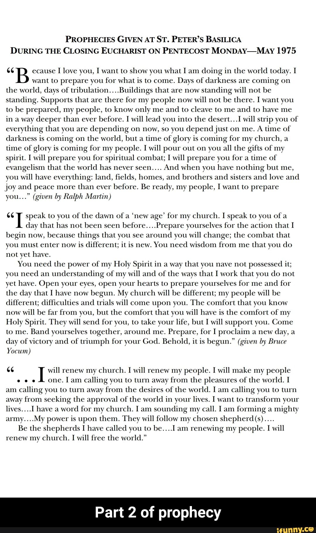 PROPHECIES GIVEN AT ST. PETER'S BASILICA
DURING THE CLOSING EUCHARIST ON PENTECOST MONDAY-May 1975
"B ecause
I love you, I want to show you what I am
doing in the world today. I
want to prepare you for what is to come.
Days of darkness are
coming on
the world, days of tribulation....Buildings that are now
standing will not be
standing. Supports that are
there for my people now
will not
be there. I want you
to be prepared, my people, to know only me and
to cleave to me
and to have me
in a way deeper than ever
before. I will lead you into the desert...I will strip you of
everything that you are
depending on now, so you depend just on me.
A time of
darkness is coming on
the world, but a
time of glory is coming for my church, a
time of glory is coming for my people. I will pour out on you all the gifts of my
spirit. I will prepare you for spiritual combat; I will prepare you for a
time of
evangelism that the world has never seen....
And when you have nothing but me,
you will have everything: land, fields, homes, and brothers and
sisters and love and
joy and peace more
than ever
before. Be ready, my people, I want to prepare
you..." (given by Ralph Martin)
"T speak to you of the dawn of a
'new age' for my church. I speak to you of a
day that has not been seen
before....Prepare yourselves for the action that I
begin now,
because things that you see
around you will change; the combat that
you must enter now
is different; it is new. You need wisdom from me
that you do
not yet have.
You need
the power of my Holy Spirit in a way that you nave not possessed it;
you need
an understanding of my will and of the ways that I work that you do not
yet have. Open your eyes, open your hearts to prepare yourselves for me and
for
the day that I have now
begun. My church will be different; my people will be
different; difficulties and
trials will come upon you. The comfort that you know
now
will be far from you, but the comfort that you will have is the comfort of my
Holy Spirit. They will send
for you, to take your life, but I will support you. Come
Band yourselves together, around me.
Prepare, for I proclaim a new
day of
victory and
of triumph for your God. Behold, it is begun." (given by Bruce
Yocum)
6 I will renew my church. I will renew my people. I will make my people
e e eS one. Iam calling you to turn away from the pleasures of the world. I
am
calling you to turn away from the desires of the world. I am
calling you to turn
away from seeking the approval of the world in your lives. I want to transform your
word for my church. Iam sounding my
call. I am
forming a
mighty
army....My power is upon them. They will follow my chosen shepherd(s)....
Be the shepherds I have called you to be....l.am renewing my people. I will
renew my church. I will free the world."
Part 2 of prophecy - Part 2 of prophecy