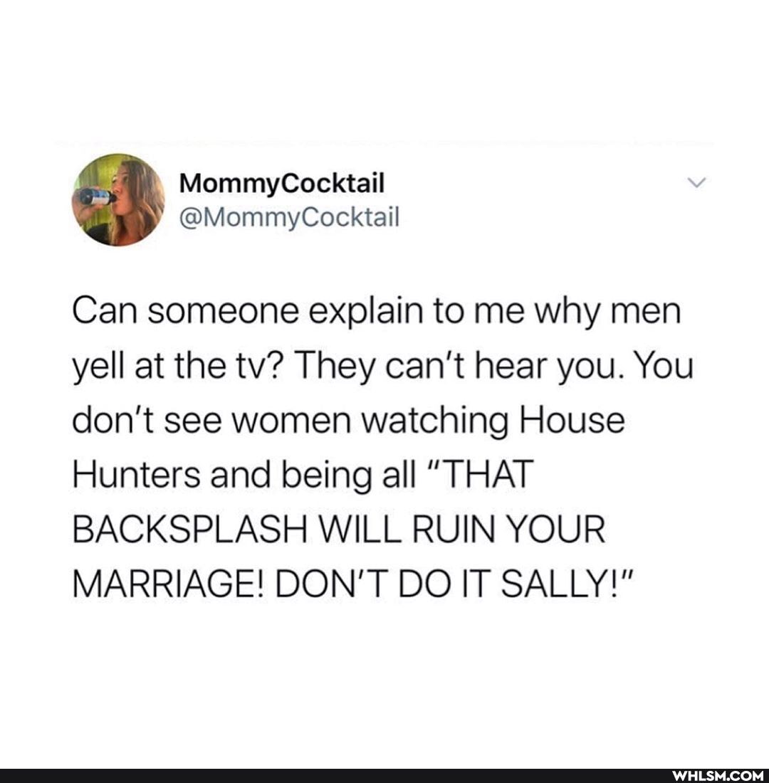 Can someone explain to me why men yell at the tv? They can't hear you. You don't see women watching House
Hunters and being all "THAT BACKSPLASH WILL RUIN YOUR MARRIAGE! DON'T DO IT SALLY!"