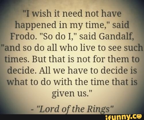 T
wish it need not hav
appened in my time," said
d so do all who live to see sul
es. But that is not for them
ecide. All we have to decide is
hat to do with the time that
given us."
"Lord of the Ri