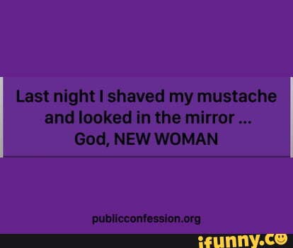 Last night shaved my mustache and looked in the mirror...
God, NEW WOMAN