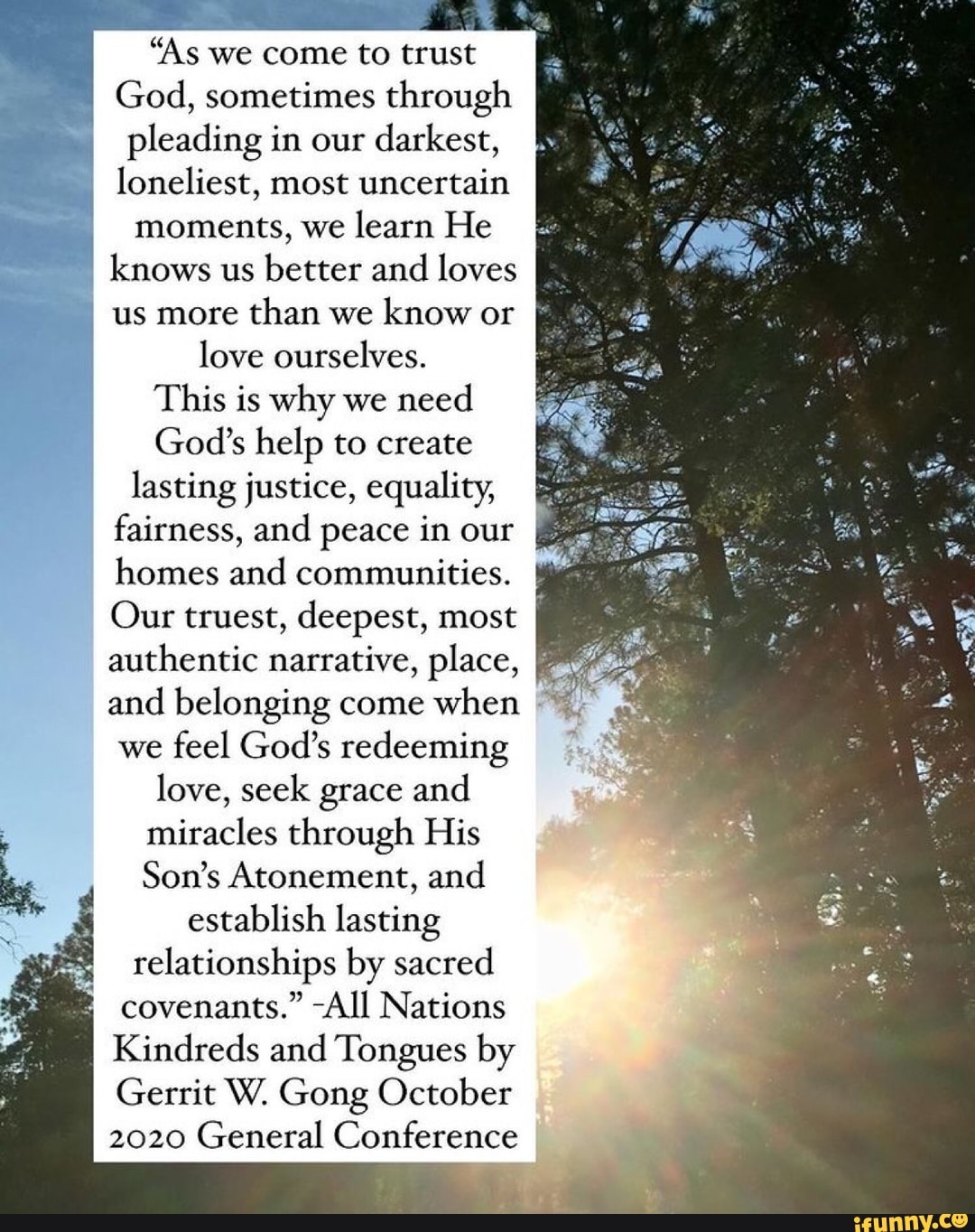 "As we come to trust
God, sometimes through pleading in our darkest, loneliest, most uncertain moments, we learn He knows us better and loves us more than we know or love ourselves.
This is why we need
God's help to create lasting justice, equality, fairness, and peace in our homes and communities.
Our truest, deepest, most authentic narrative, place, and belonging come when we feel God's redeeming love, seek grace and miracles through His
Son's Atonement, and establish lasting relationships by sacred covenants." -All Nations
Kindreds and Tongues by
Gerrit W. Gong October
2020 General Conference