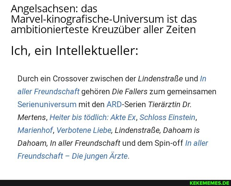 Angelsachsen: das
Marvel-kinografische-Universum ist das ambitionierteste Kreuzüber aller Zeiten
Ich, ein Intellektueller:
Durch ein Crossover zwischen der Lindenstraße und In aller Freundschaft gehören Die Fallers zum gemeinsamen
Serienuniversum mit den ARD-Serien Tierärztin Dr.
Mertens, Heiter bis tödlich: Akte Ex, Schloss Einstein,
Marienhof, Verbotene Liebe, Lindenstraße, Dahoam is
Dahoam, In aller Freundschaft und dem Spin-off In aller
Freundschaft - Die jungen Ärzte.