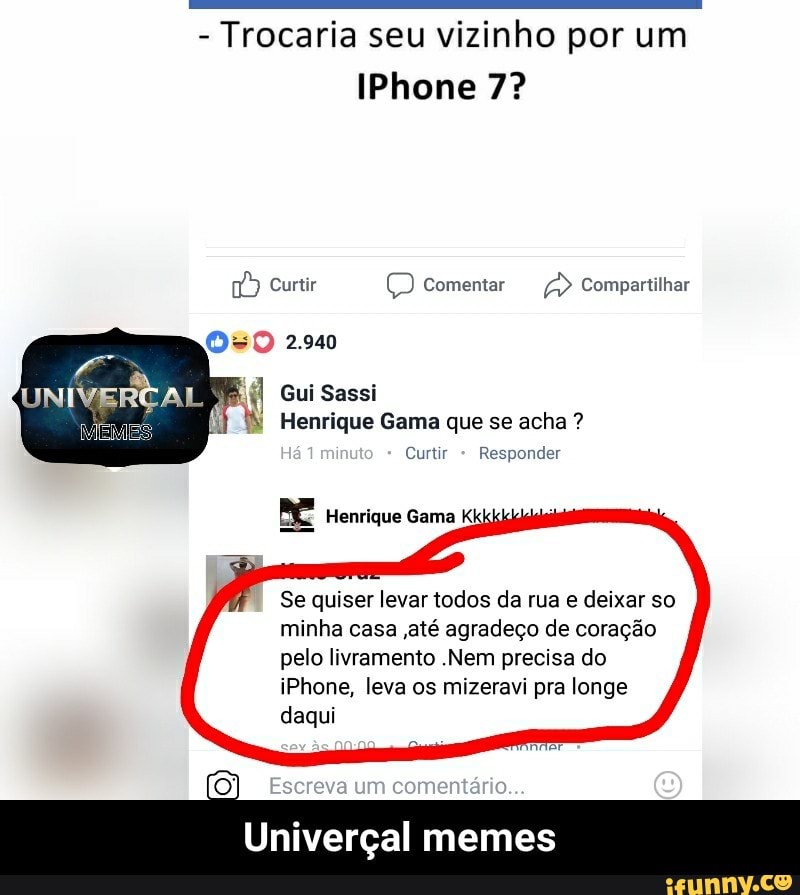 Trocaria seu vizinho por um
IPhone 7?
É Curtir Q Comentar a Compartilhar
Gui Sassi
Henrique Gama que se acha Curtir
Responder
ME Henrique Gama Kkk
Se quiser levar todos da rua e deixar so
minha casa ,até agradeço de coração
pelo livramento .Nem precisa do
iPhone, leva os mizeravi pra longe
daqui - Univerçal memes