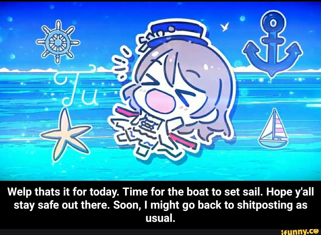 Welp thats it for today. Time for the boat to set sail. Hope y'all stay safe out there. Soon, I might go back to shitposting as usual. - Welp thats it for today. Time for the boat to set sail. Hope y'all stay safe out there. Soon, I might go back to shitposting as usual.