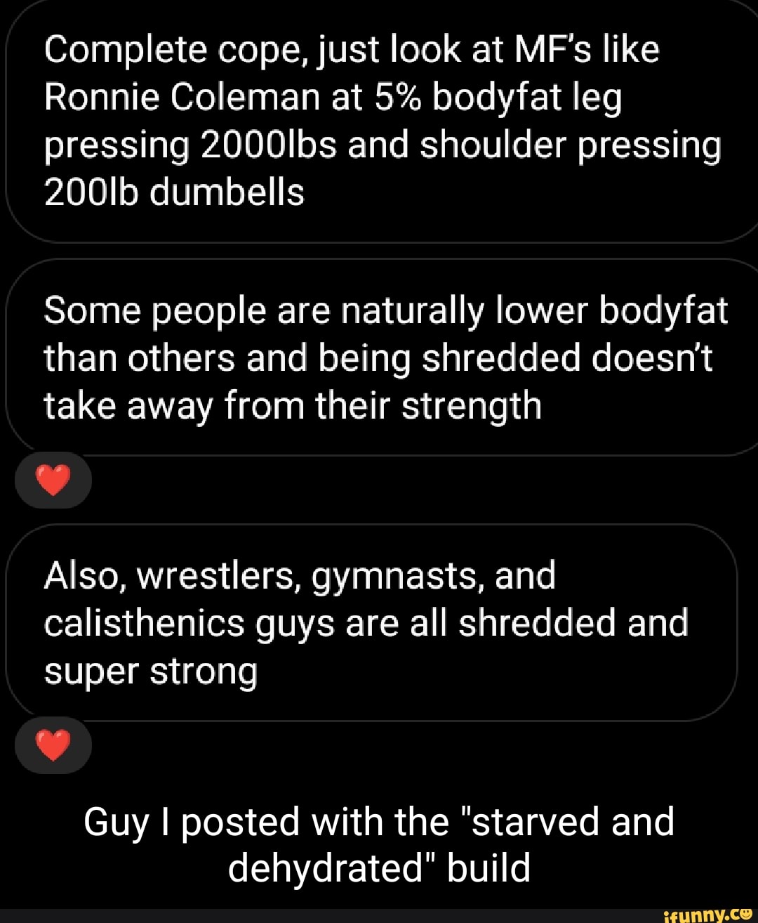 Complete cope, just look at MF's like
Ronnie Coleman at 5% bodyfat leg pressing 2000Ibs and shoulder pressing
200Ib dumbells
Some people are naturally lower bodyfat than others and being shredded doesn't take away from their strength
Also, wrestlers, gymnasts, and
calisthenics guys are all shredded and super strong
Guy I posted with the "starved and dehydrated" build