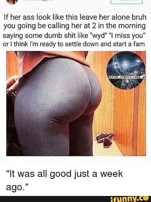 If her ass look like this leave her alone bruh I
you going be calling her at 2 in the morning
saying some dumb shit like "wyd" "I miss you"
or I think I'm ready to settle down and start a fam
"It was all good just a week