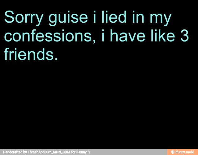 Sorry guise i lied in my
confessions, i have like 3
friends.
