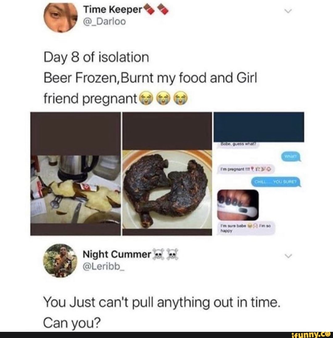 Beer Frozen,Burnt my food and Girl
friend pregnant e @
You Just can't pull anything out in time.
Can you?