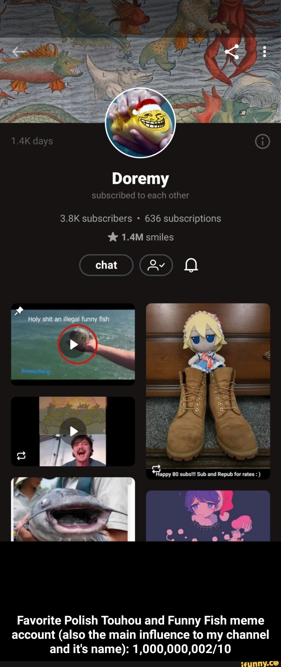 1.4K days
Doremy
subscribed to each other
3.8K subscribers 636 subscriptions
1.4M smiles
chat
Holy shit an illegal funny fish
tl
Favorite Polish Touhou and Funny Fish meme account (also the main influence to my channel and it's name): - Favorite Polish Touhou and Funny Fish meme account (also the main influence to my channel and it's name): 1,000,000,002/10