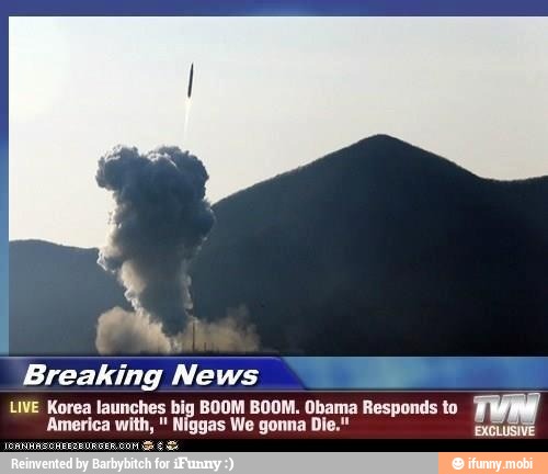 "Breaking News
2
LIVE Korea launches big BOOM BOOM. Obama Responds to
FERA
America with, Niggas We gonna Die."
pi
I
