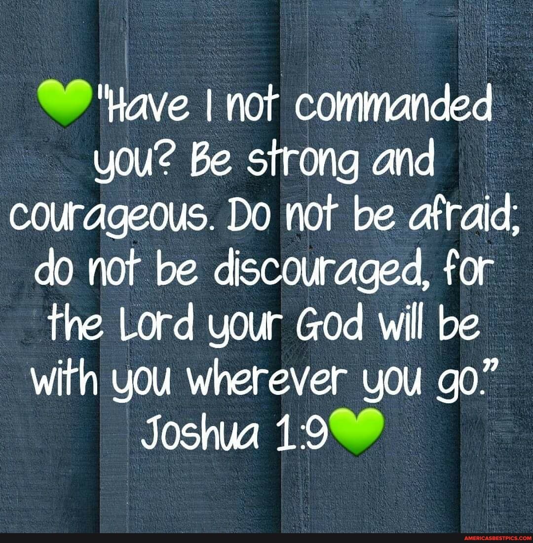 'Have I not commanded you? Be strong and courageous. Do not be afraid: do not be discouraged, for the Lord your God will be with you wherever you go"
Joshua 19