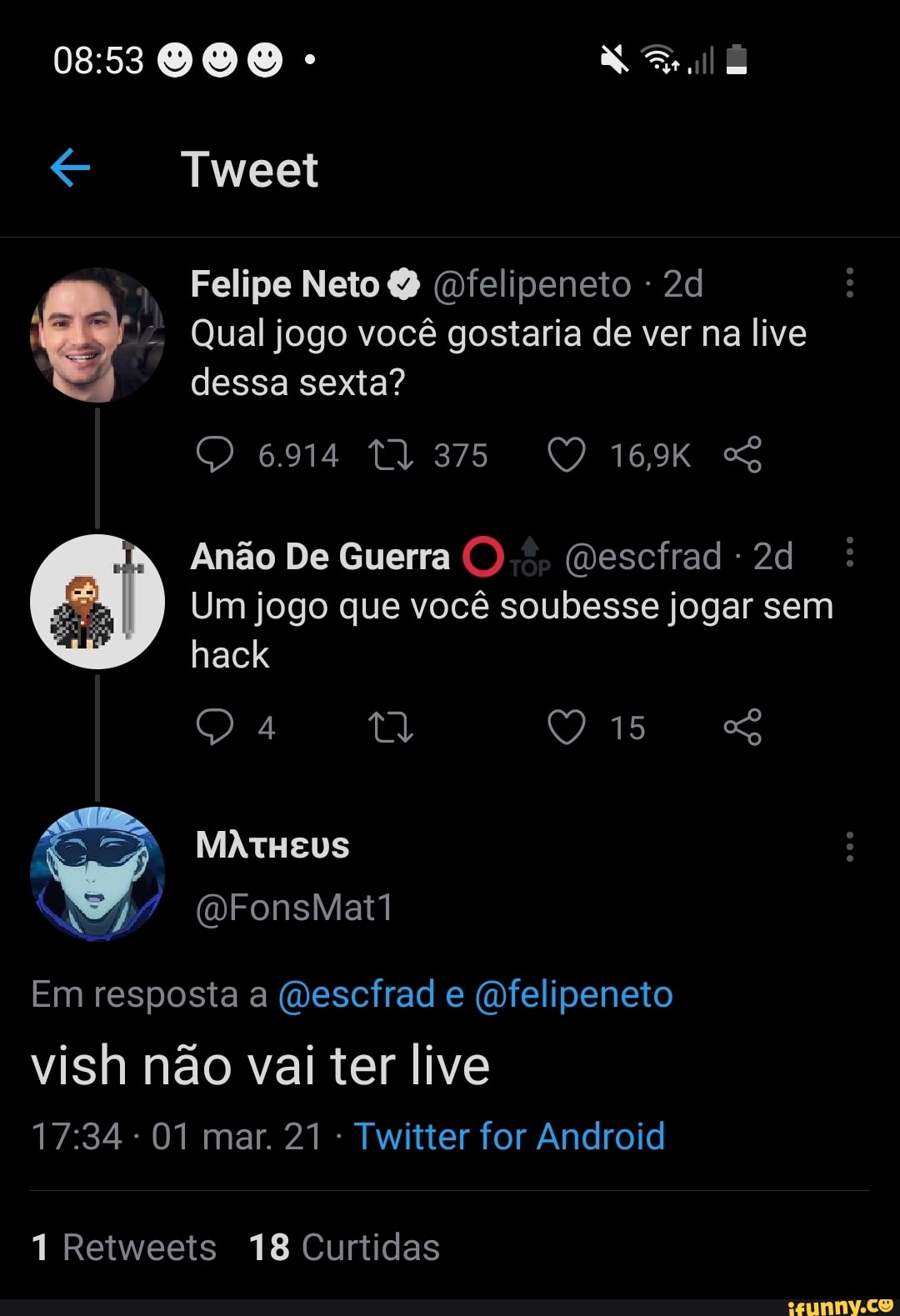 000 - XX
Tweet
Felipe Neto Q (felipeneto -
Qual jogo você gostaria de ver na live dessa sexta?
16,9K
Anão De Guerra (mescfrad -
Um jogo que você soubesse jogar sem hack
15
Se)
MATHEUS
Em resposta a (vescfrad e (mfelipeneto
vish não vai ter live
- 01 mar. 21 - Twitter for Android
1 Retweets 18 Curtidas