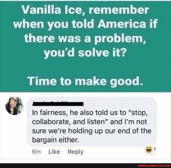 Vanilla Ice, remember when you told America if there was a problem, you'd solve it?
Time to make good.
In fairness, he also told us to "stop,
collaborate, and listen" and I'm not
sure we're holding up our end of the bargain either.
Like Reply