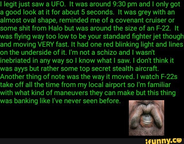 I legit just saw a UFO. It was around pm and only got a good look at it for about 5 seconds. It was grey with an almost oval shape, reminded me of a covenant cruiser or some shit from Halo but was around the size of an F-22. It was flying way too low to be your standard fighter jet though and moving VERY fast. It had one red blinking light and lines on the underside of it. I'm not a schizo and I wasn't inebriated in any way so I know what I saw. I don't think it was ayys but rather some top secret stealth aircraft.
Another thing of note was the way it moved. I watch F-22s take off all the time from my local airport so I'm familiar with what kind of maneuvers they can make but this thing was banking like I've never seen before.
