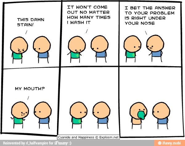 IT WON'T COME
OUT NO MATTER
HOW MANY TIMES
I WASH IT
I BET THE ANSWER
TO YOUR PROBLEM
IS RIGHT UNDER
YOUR NOSE
THIS DAMN
STAIN!
OR
MY MOUTH?
Happiness O Explosm