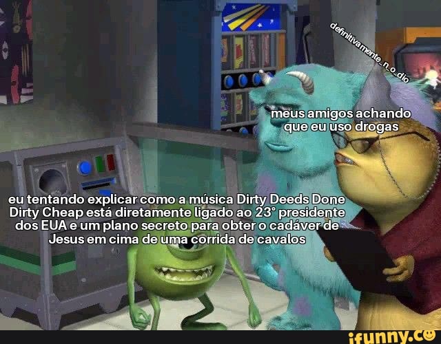 meus amigos achando que eu uso drogas
eu tentando explicar como a música Dirty Deeds Done
Dirty Cheap esta diretamente ligado ao presidente dos EUA e um plano secreto para obtero cadáver de
Jesus em cima de uma corrida de cavalos