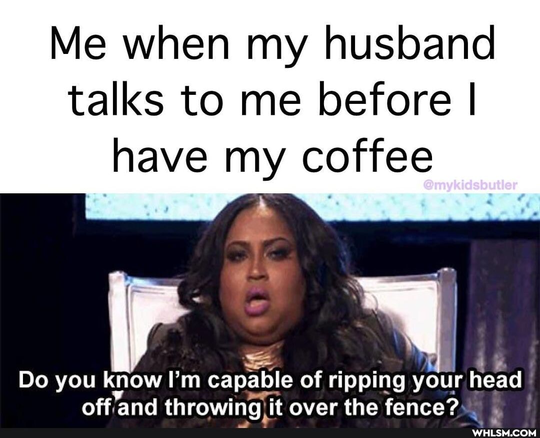 Me when my husband talks to me before I have my coffee
= I
Do you know ''m capable of ripping your head off and throwing it over the fence?
