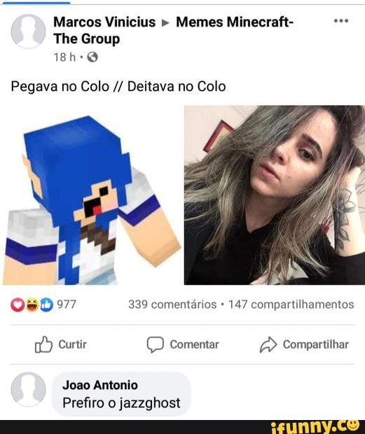 Marcos Vinicius " Memes Minecraft-
The Group
18h-0
Pegava no Colo Deitava no Colo
050977 339 comentários 147 compartilhamentos
Curtir comentar Compartilhar
Joao Antonio
Prefiro o jazzghost