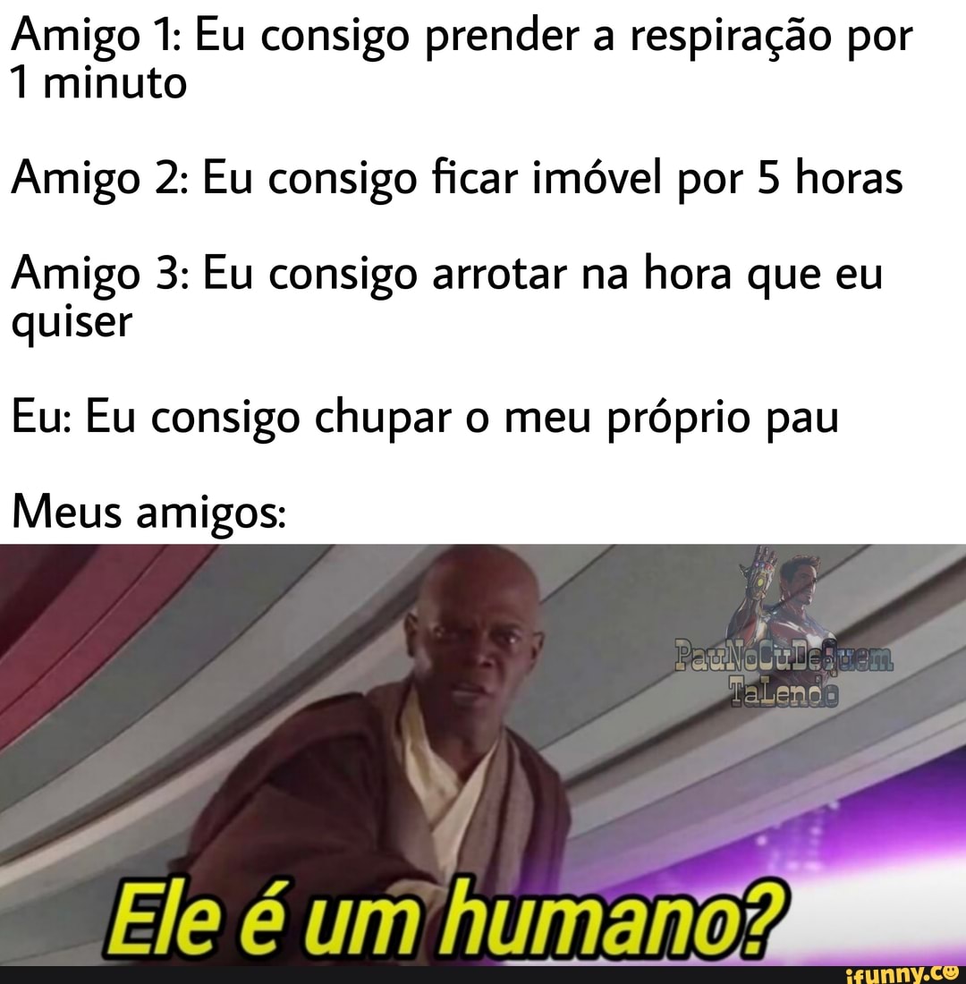 Amigo 1: Eu consigo prender a respiração por
1 minuto
Amigo 2: Eu consigo ficar imóvel por 5 horas
Amigo 3: Eu consigo arrotar na hora que eu quiser
Eu: Eu consigo chupar o meu próprio pau
Meus amigos:
Ele é um humano?
