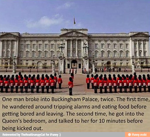 One
man broke into Buckingham
Palace, twice. The first time,
he wandered around tripping alarms and eating food before
getting bored and leaving. The second time, he got into the
Queen's bedroom, and talked to her for 10 minutes before
being kicked out.