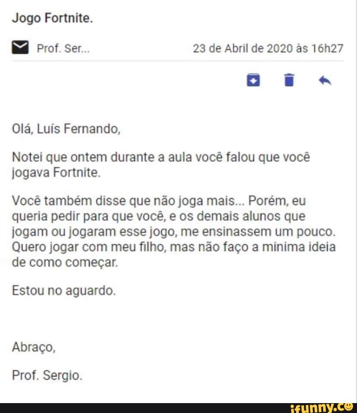Jogo Fortnite.
Prof. Ser... 23 de Abril de 2020 &s 16h27
Olá, Luís Fernando,
Notei que ontem durante a aula você falou que você jogava Fortnite.
Você também disse que não joga mais... Porém, eu queria pedir para que você, e os demais alunos que jogam ou jogaram esse jogo, me ensinassem um pouco.
Quero jogar com meu filho, mas não faço a minima ideia de como começar.
Estou no aguardo.
Abraço,
Prof. Sergio.