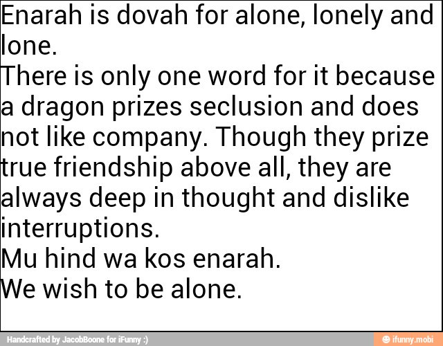 Enarah is dovah for alone, lonely and
lone.
There is only one word for it because
a dragon prizes seclusion and does
not like company. Though they prize
true friendship above all, they are
always deep in thought and dislike
interruptions.
Mu hind wa kos enarah.
We wish to be alone.