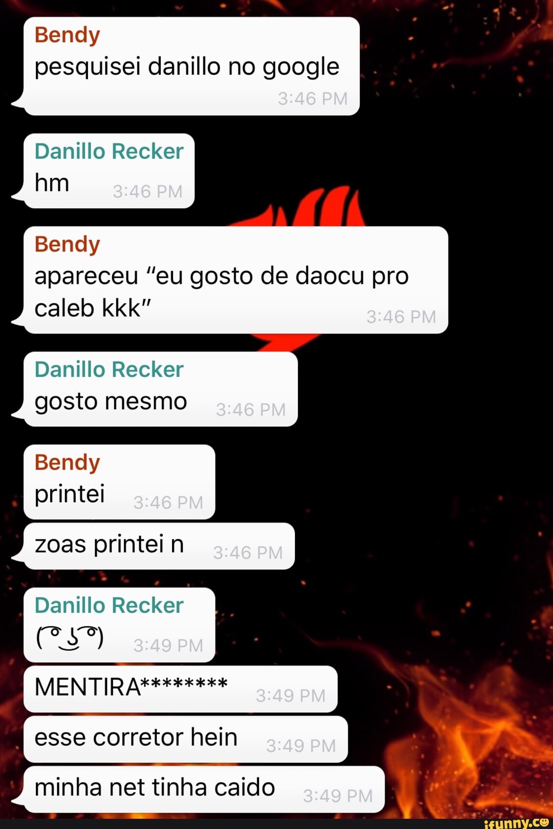 Bendy
pesquisei danillo no google
Danillo Recker
Bendy
apareceu "eu gosto de daocu pro
Danillo Recker
gosto mesmo
Bendy
printei
Danillo Recker
minha net tinha caido
Tá