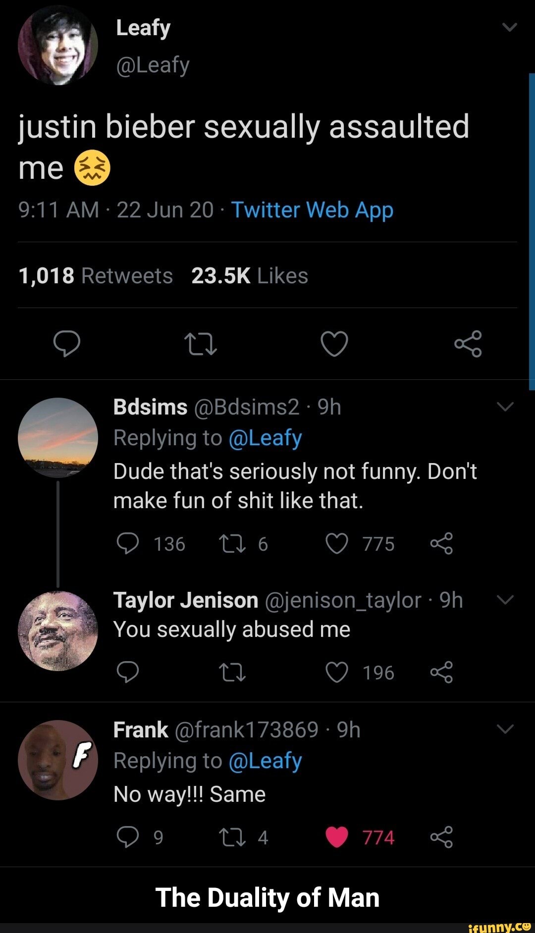 g
justin bieber sexually assaulted
me
Dude that's seriously not funny. Don't
make fun of shit like that.
You sexually abused me
Frank (Ofrank173869 14 Replying to @Leafy
The Duality of Man - The Duality of Man