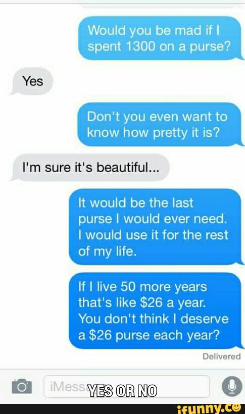 Would you be mad if I
spent 1300 on a purse?
Yes
Don‘t you even want to
know how pretty it is?
I‘m sure it's beautiful...
It would be the last
purse I would ever need.
I would use it for the rest
of my life.
If I live 50 more years
that's like $26 a year.
You don‘t think I desen/e