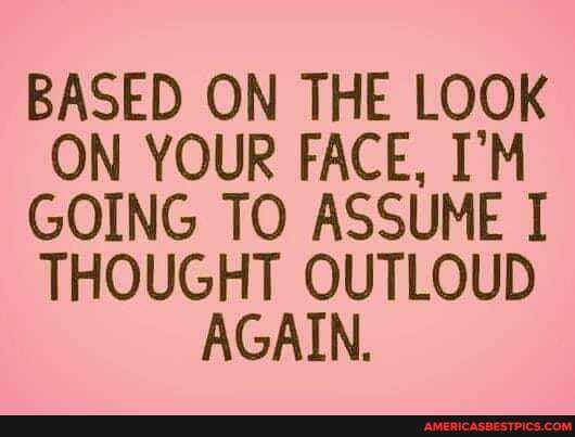 BASED ON THE LOOK ON YOUR FACE, I'M GOING TO ASSUME I THOUGHT OUTLOUD AGAIN.