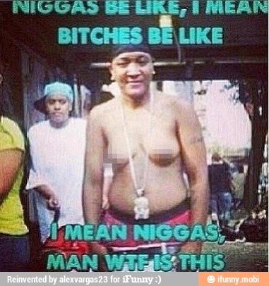 NIGGAS Be ARE, I MEAN
BITCHES
BÉ LIKE