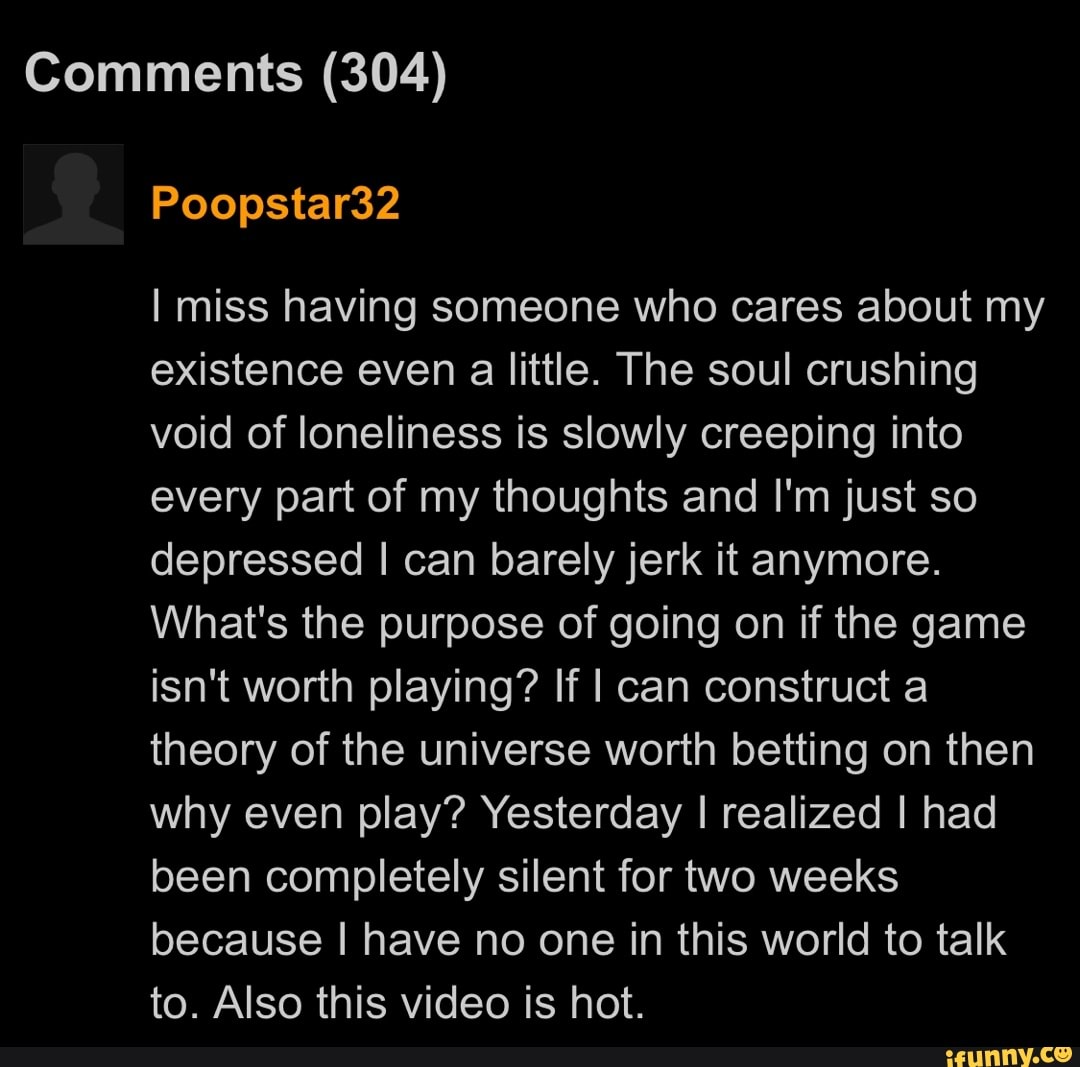 Comments (304)
Poopstar32
I miss having someone who cares about my existence even a little. The soul crushing void of loneliness is slowly creeping into every part of my thoughts and I'm just so depressed I can barely jerk it anymore.
What's the purpose of going on if the game isn't worth playing? If I can construct a theory of the universe worth betting on then why even play? Yesterday I realized I had been completely silent for two weeks because I have no one in this world to talk to. Also this video is hot.