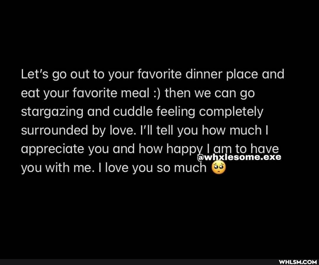 Let's go out to your favorite dinner place and eat your favorite meal then we can go stargazing and cuddle feeling completely surrounded by love. I'll tell you how much I appreciate you and how happy am to have you with me. I love you so much