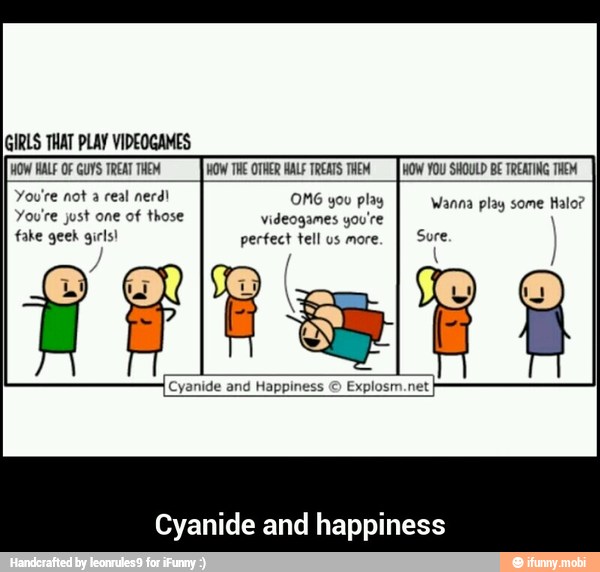WOW HALE OF GUYS TREAT THEM WOW THE OTHER HALF TREATS THEM HOW YOU SHOULD BE TREATING THEM
You're not real nerd!
You're just one of those videogames you're
fake geek girls! perfect tell us more.
play
and Happiness ©
Explosm.net
Cyanide and happiness - Cyanide and happiness
