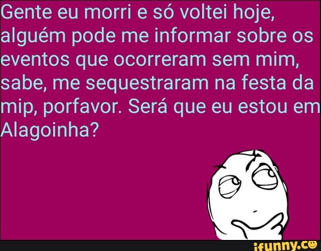 Gente eu morri e só voltei hoje,
alguém pode me informar sobre os
eventos que ocorreram sem mim,
sabe, me sequestraram na festa da
mip, porfavor. Será que eu estou em