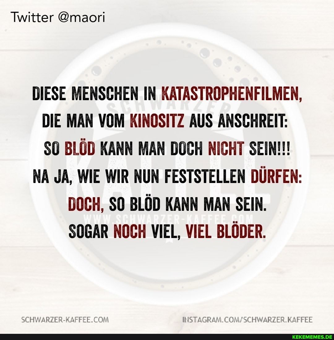 Twitter @maori
DIESE MENSCHEN IN KATASTROPHENFILMEN,
DIE MAN VOM KINOSITZ AUS ANSCHREIT:
BLÖD KANN MAN DOCH NICHT SEIN!!!
NA JA, WIE WIR NUN FESTSTELLEN DÜRFEN:
DOCH, SO BLÖD KANN MAN SEIN.
SOGAR NOCH VIEL, VIEL BLÖDER.
SEHWARZER-RAFFEE.