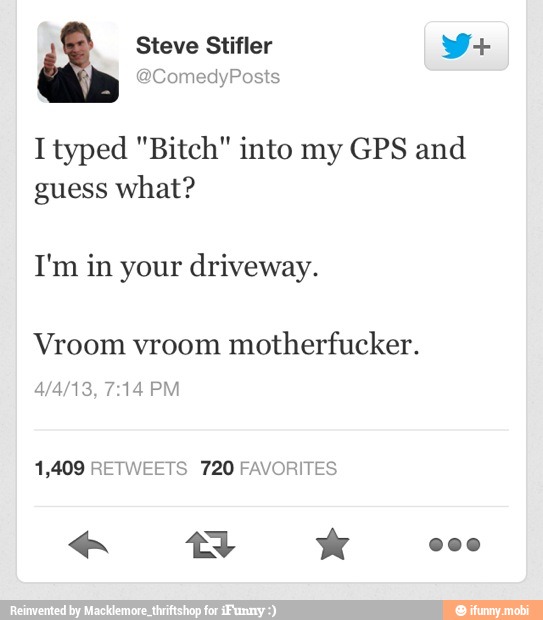 I typed "Bitch" into my GPS and
guess what?
Vroom vroom
motherfucker.
1,409 RETWEETS 720 FAVORITES