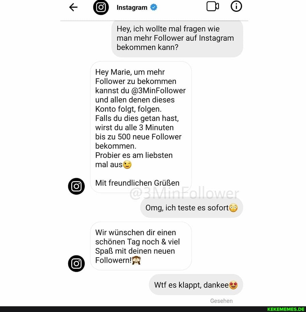 Instagram
Hey, ich wollte mal fragen wie man mehr Follower auf Instagram bekommen kann?
Hey Marie, um mehr
Follower zu bekommen kannst du @3MinFollower und allen denen dieses
Konto folgt, folgen.
Falls du dies getan hast, wirst du alle 3 Minuten bis zu 500 neue Follower bekommen.
Probier es am liebsten mal aus
Mit freundlichen Grüßen
Omg, ich teste es sofort.)
Wir wünschen dir einen schönen Tag noch & viel
Spaß mit deinen neuen
Followern!$%
Wif es klappt,