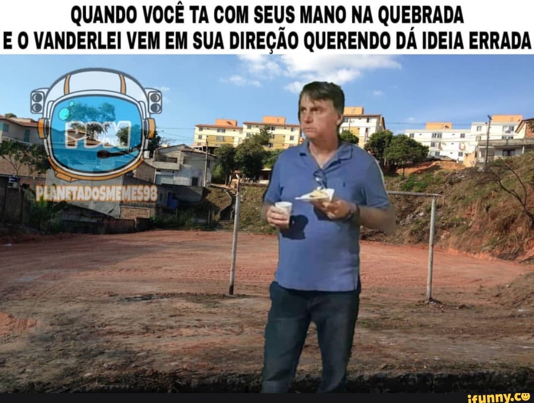 QUANDO VOCÊ TA COM SEUS MANO NA QUEBRADA
E O VANDERLEI VEM EM SUA DIREÇÃO QUERENDO DA IDEIA ERRADA