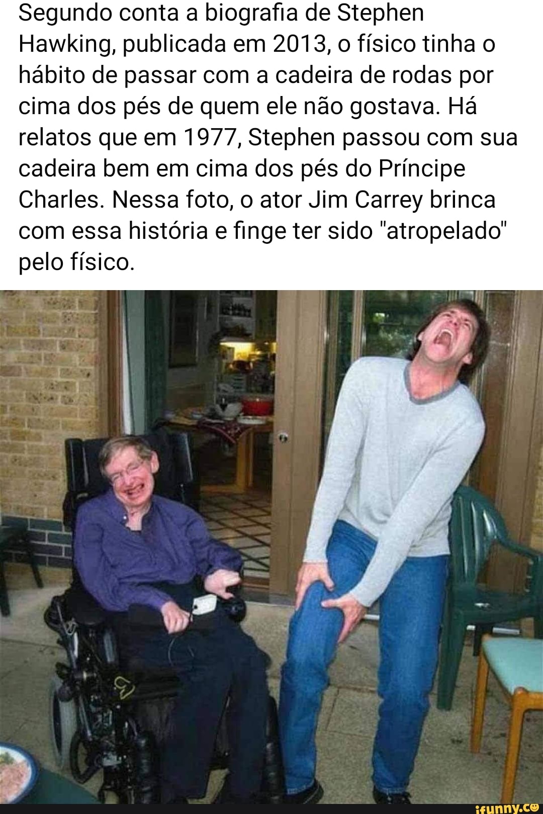 Segundo conta a biografia de Stephen
Hawking, publicada em 2013, o físico tinha o hábito de passar com a cadeira de rodas por cima dos pés de quem ele não gostava. Há relatos que em 1977, Stephen passou com sua
cadeira bem em cima dos pés do Príncipe
Charles. Nessa foto, o ator Jim Carrey brinca com essa história e finge ter sido "atropelado" pelo físico.