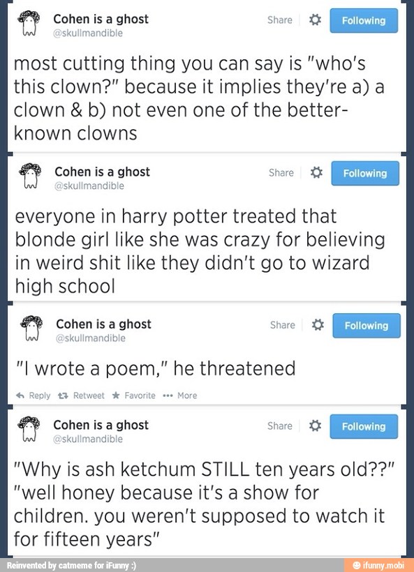 most cutting thing you can say is "who's
this clown?" because it implies they're a) a
clown b) not even one of the better-
known clowns
everyone in harry potter treated that
blonde girl like she was crazy for believing
in weird shit like they didn't go to wizard
high school
"I wrote a poem," he threatened
4 Reply t3 Retwest x Favorite More
Cohen is a ghost Share X%
"Why is ash ketchum STILL ten years old??"
"well honey because it's a show for
children. you weren't supposed to watch it
for fifteen years"