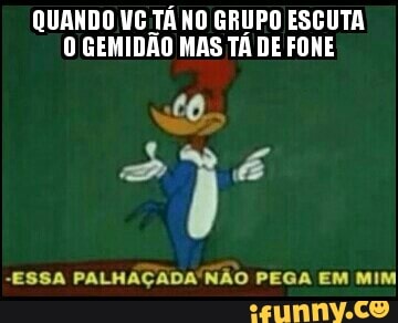 QUANDO VC TÁ NO GRUPO ESCUTA
0 GEMIDAO MAS TA DE FONE
"ESSA PALHAÇADA'NÃO PEGA EM MIM