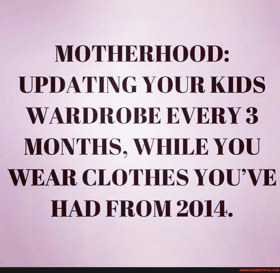 MOTHERHOOD:
UPDATING YOUR KIDS WARDROBE EVERY 3
MONTHS, WHILE YOU WEAR CLOTHES YOU'VE HAD FROM 2014.