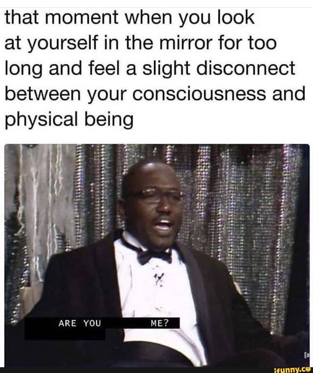 that moment when you look at yourself in the mirror for too long and feel a slight disconnect
between your consciousness and physical being
ARE YOU
