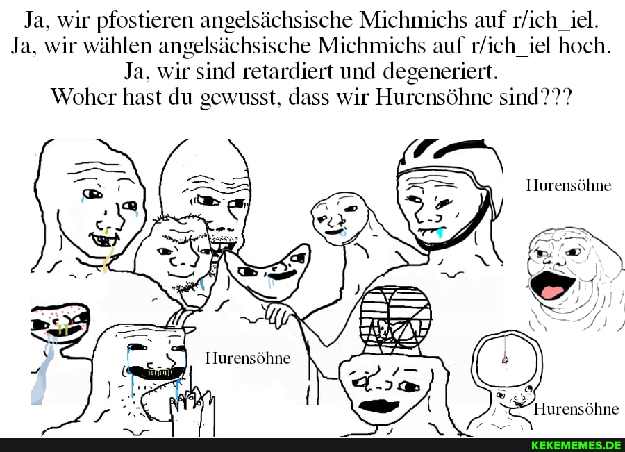 Ja. wir pfostieren angelsächsische Michmichs auf
Ja. wir wählen angelsächsische Michnüchs auf hoch.
Ja. wir sind retardiert und degeneriert.
Woher hast du gewusst. dass wir Hurensöhne sind???
Hurensöhne
