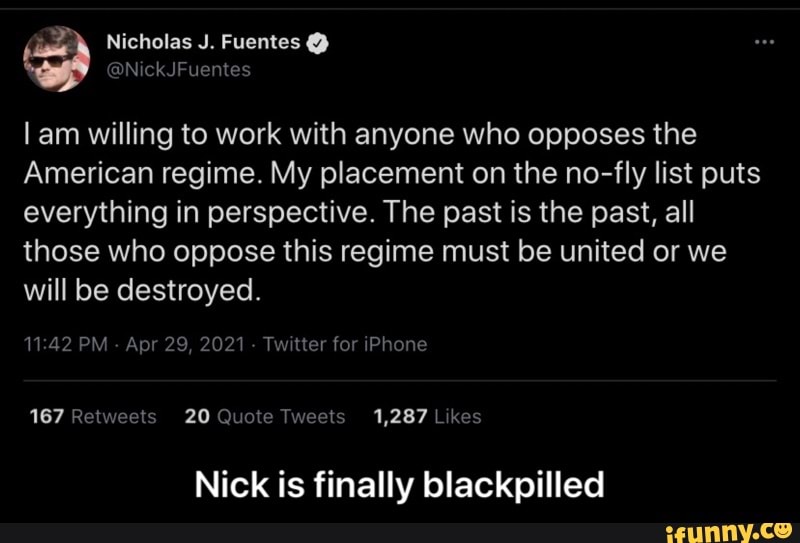 Nicholas J. Fuentes @
ekJFuentes
am willing to work with anyone who opposes the
American regime. My placement on the no-fly list puts everything in perspective. The past is the past, all those who oppose this regime must be united or we will be destroyed.
PM - Apr 29, 2021 - Twitter for iPhone
Relweels 20 Tweels 1,287 hes
Nick is finally blackpilled - Nick is finally blackpilled