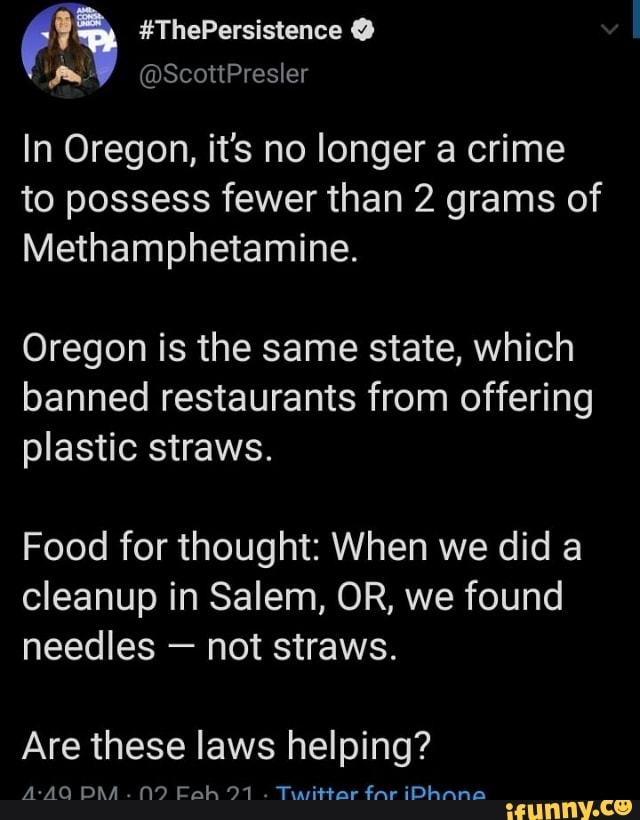 #ThePersistence
@ScottPresler
In Oregon, it's no longer a crime
to possess fewer than 2 grams of
Methamphetamine.
Oregon is the same state, which banned restaurants from offering plastic straws.
Food for thought: When we did a cleanup in Salem, OR, we found needles - not straws.
Are these laws helping?
A-AQ BAA. 91 . Twittar far iDAnnao